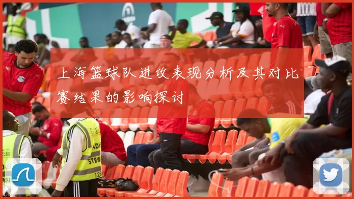 上海篮球队进攻表现分析及其对比赛结果的影响探讨