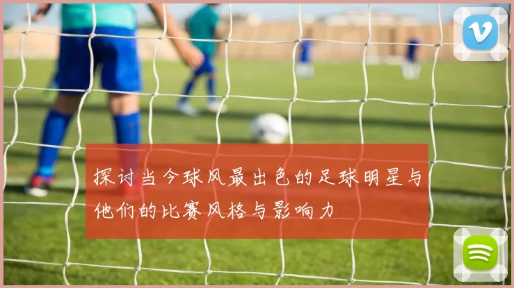 探讨当今球风最出色的足球明星与他们的比赛风格与影响力