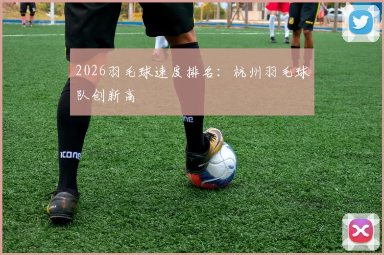 2026羽毛球速度排名：杭州羽毛球队创新高