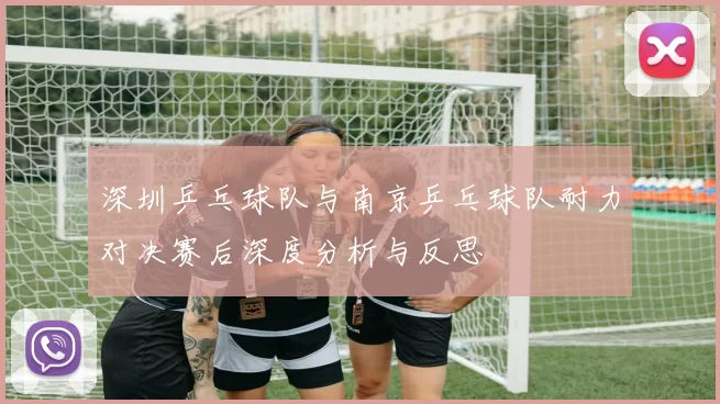 深圳乒乓球队与南京乒乓球队耐力对决赛后深度分析与反思