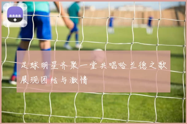 足球明星齐聚一堂共唱哈兰德之歌展现团结与激情