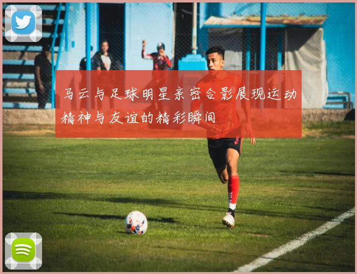 马云与足球明星亲密合影展现运动精神与友谊的精彩瞬间