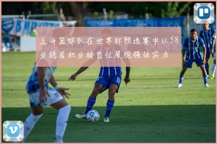 上海篮球队在世界杯预选赛中以58分稳居积分榜首位展现强劲实力