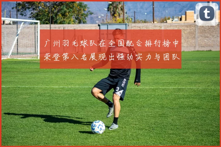 广州羽毛球队在全国配合排行榜中荣登第八名展现出强劲实力与团队默契